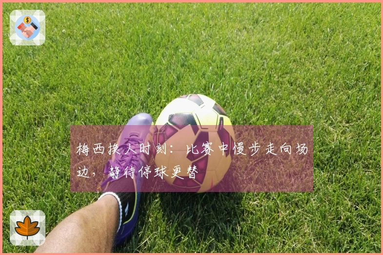 梅西换人时刻：比赛中慢步走向场边，静待停球更替