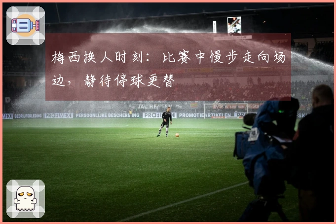 梅西换人时刻：比赛中慢步走向场边，静待停球更替
